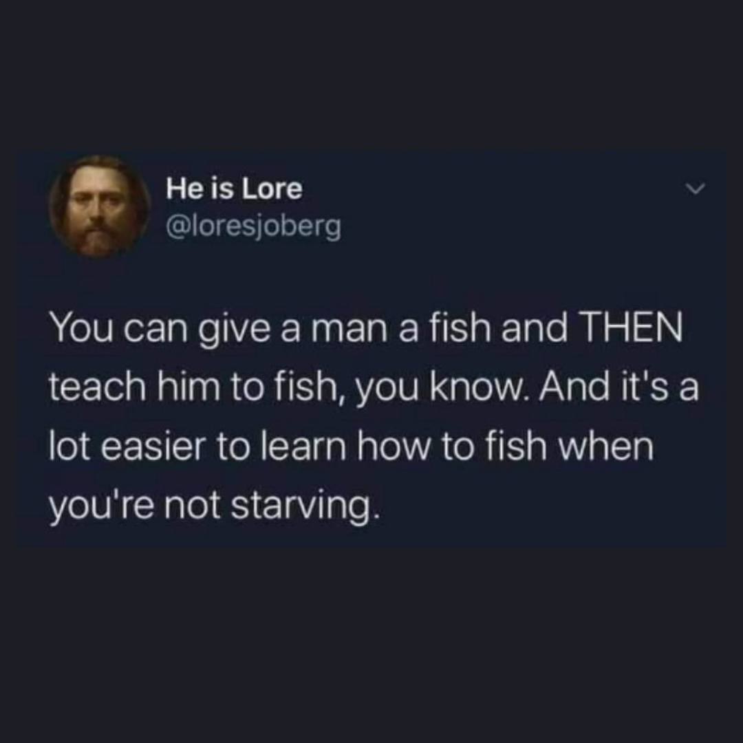 you can give a man a fish and then teach him how to fish, you know, and it's a lot easier to learn how to fish when you're not starving