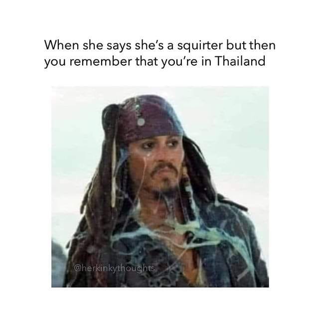 when she says she's a squirter but then you remember that you're in thailand, jack sparrow covered in slime