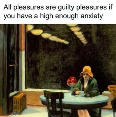 all pleasures are guilty pleasures if you have high enough anxiety