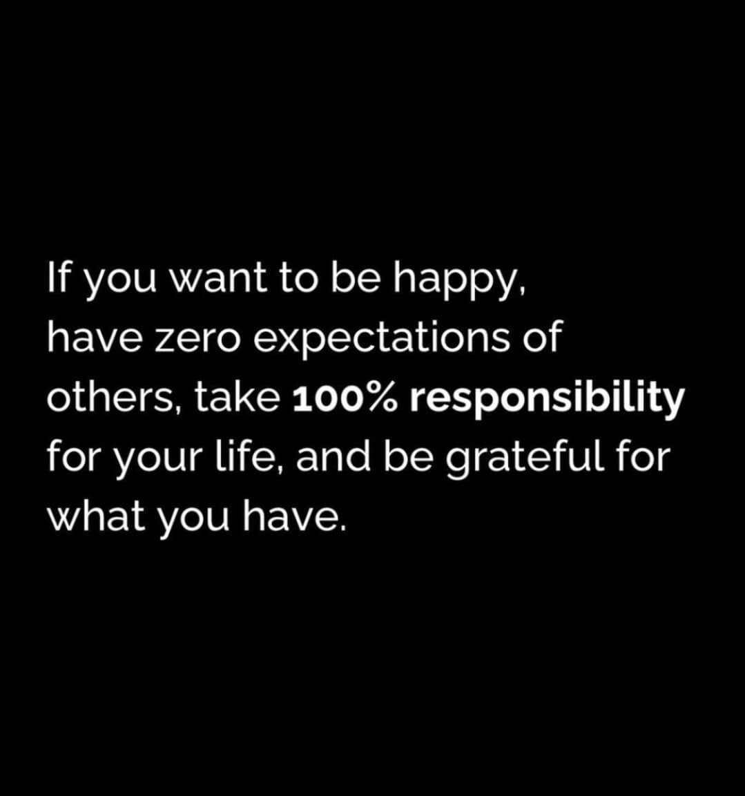 if you want to be happy, have zero expectations of others, take 1200% responsibility for your life, and be grateful for what you have.