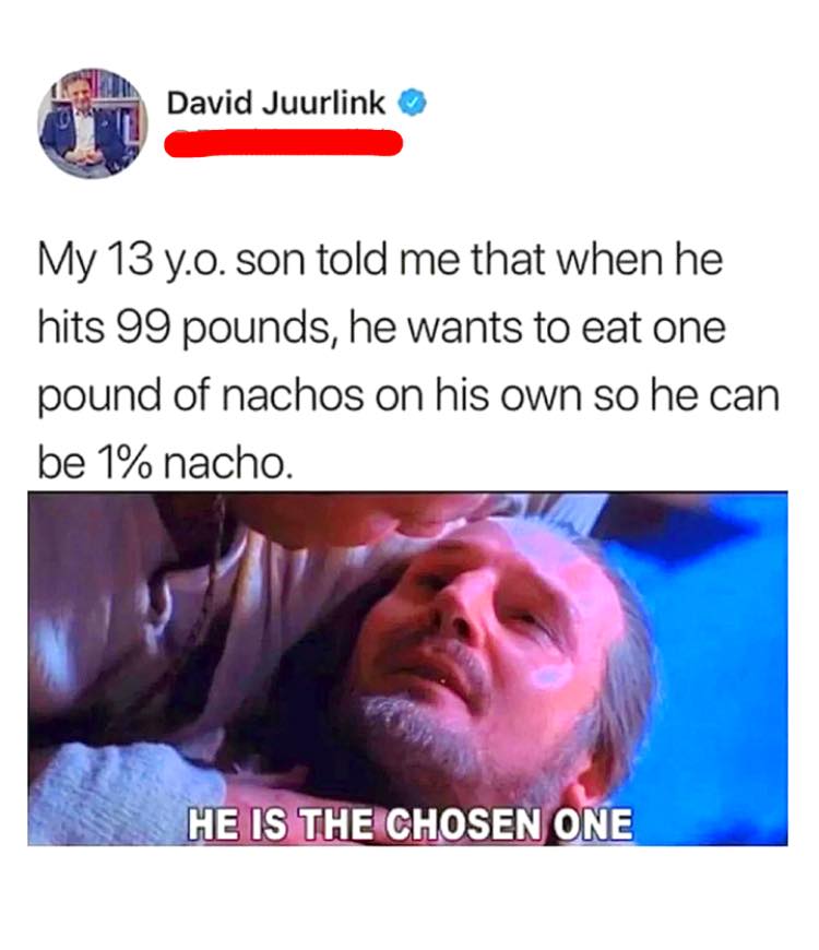 my 13 year old son told me that when he hits 99 pounds, he wants to eat one pound of nachos on his own so he can be 1% nacho, he is the chosen one, meme