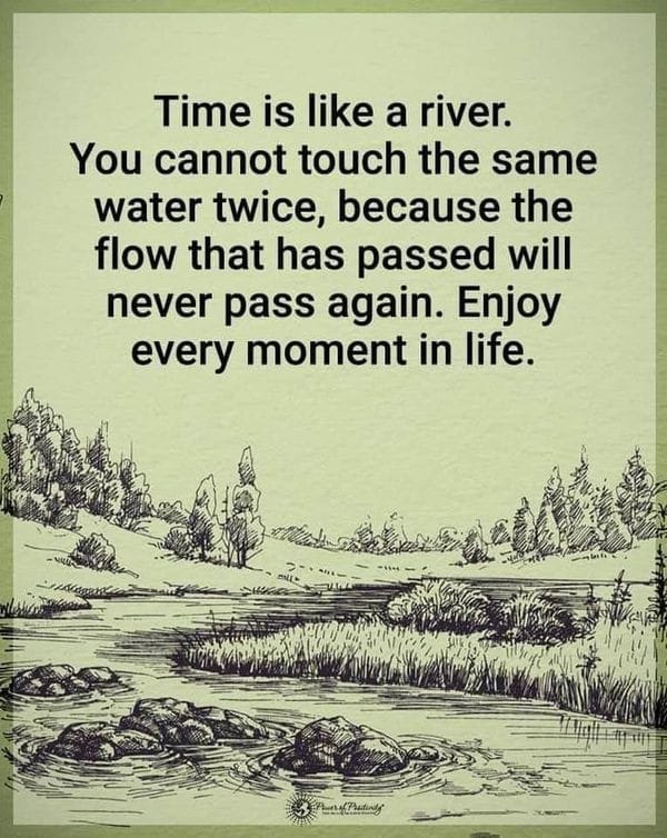 time is like a river, you cannot touch the same water twice, because the flow that has passed will never pass again, enjoy every moment in life