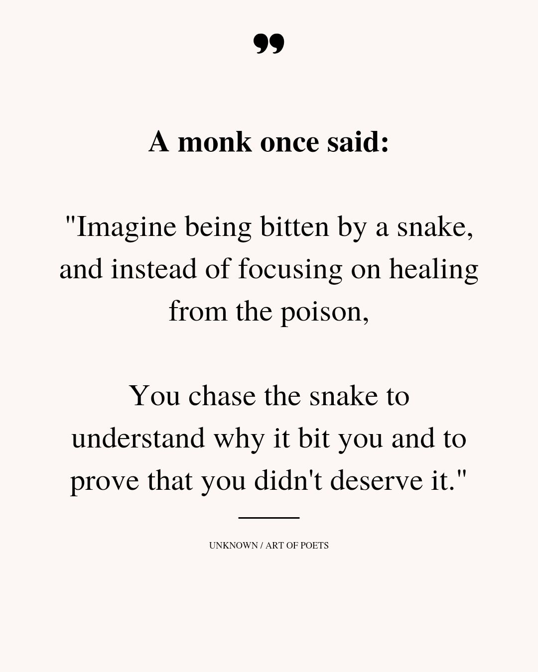 a monk once said, imagine being bitten by a snake, and instead of focusing on healing from the poison, you chase the snake to understand why it bit you and to prove that you didn't deserve it