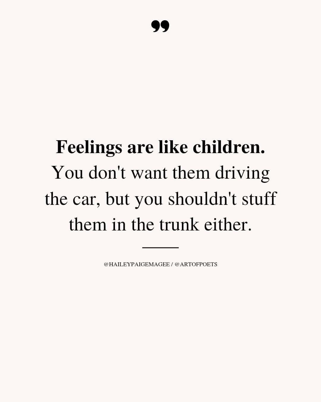 feelings are like children, you don't want them driving the car, but you shouldn't stuff them in the trunk either