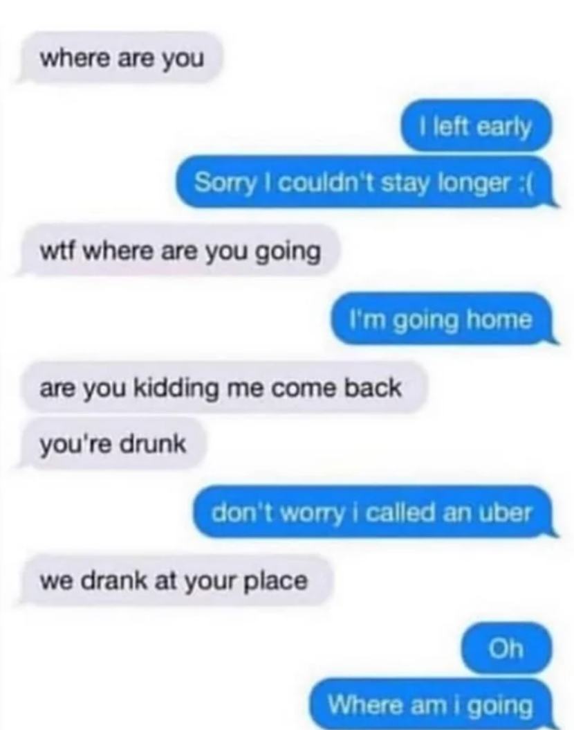 where are you, i left early, wtf where are you going?, i'm going home, we drank at your place, oh, where am i going