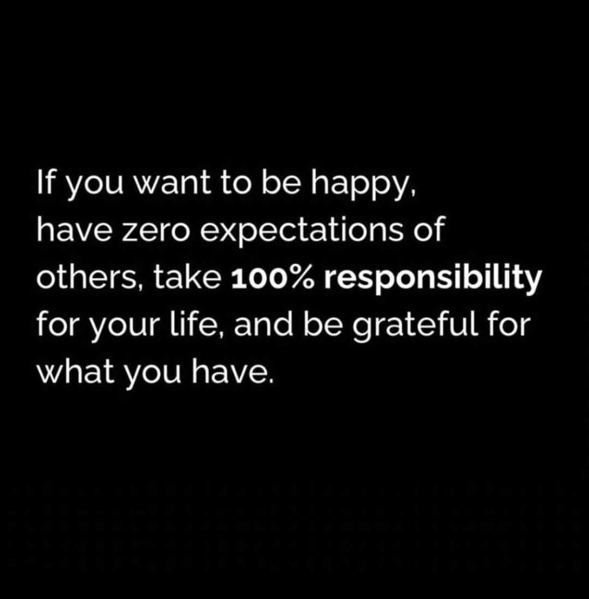 if you want to be happy, have zero expectations of others, take 100% responsibility for your life, and be grateful for what you have