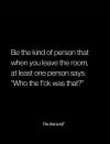 be the kind of person that when you leave the room, at least one person says, who the fuck was that?
