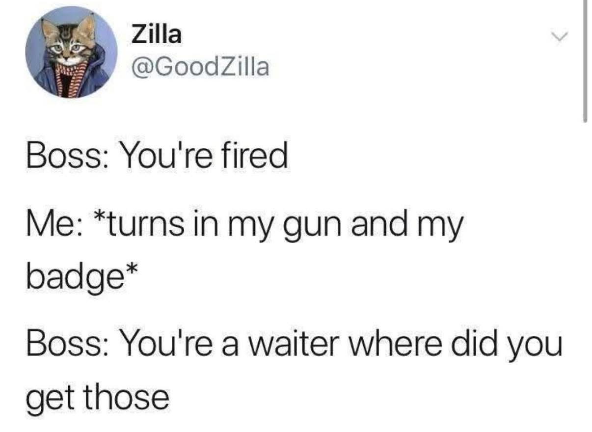 you're fired, turns in my gun and badge, you're a waiter, where did you get those?