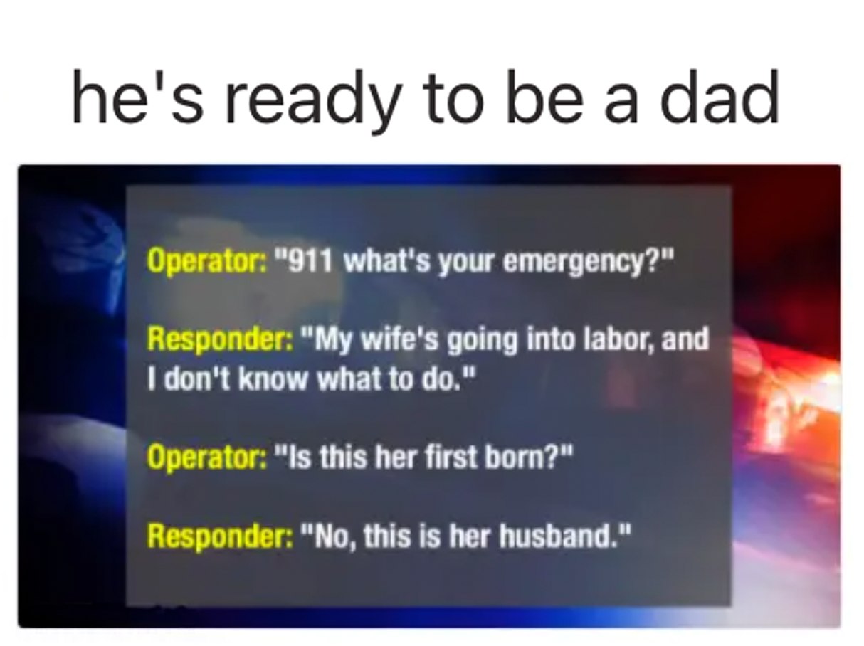 911 what's your emergency, my wife's going into labor and i don't know what to do, is this her first born, no this is her husband, he's ready to be a dad
