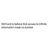 still can't believe that access to infinite information made us dumber