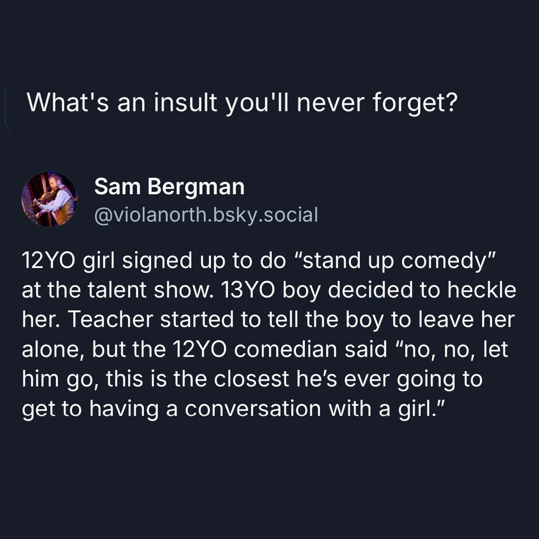 12yo girl signed up to do stand up comedy, 13yo boy decided to heckle her, teacher started to tell the boy to leave her alone, no no let him go, this is the closest he's ever going to get to having a conversation with a girl, burn