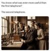 you know what was even more useful than the first telephone?, the second telephone, lol