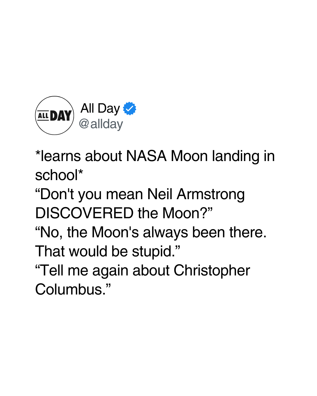 learns about nasa moon landing in school, don't you mean neil armstrong discovered the moon?, no, the moon's always been there, that would be stupid, tell me again about christopher columbus