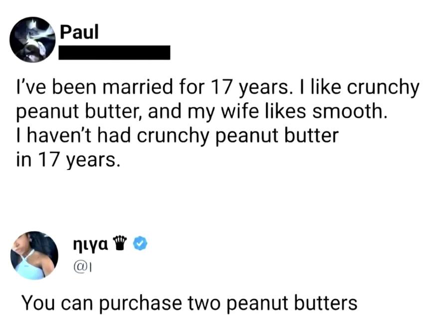i've been married for 17 years, i like crunchy peanut butter and my wife likes smooth, i haven't had crunchy peanut butter in 17 years, you can purchase two peanut butters