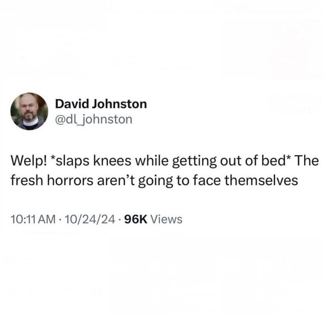 welp, slaps knees while getting out of bed, the fresh horrors aren't going to face themselves!