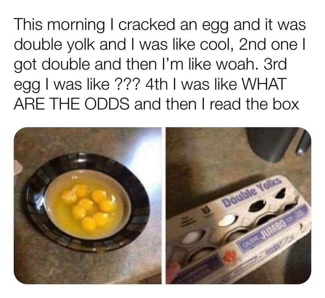 this morning i cracked an egg and it was double yolk and i was like cool, 2nd one i got double and then i'm like woah, 3rd egg i was like ???, 4th i was like what are the odds?, read the box