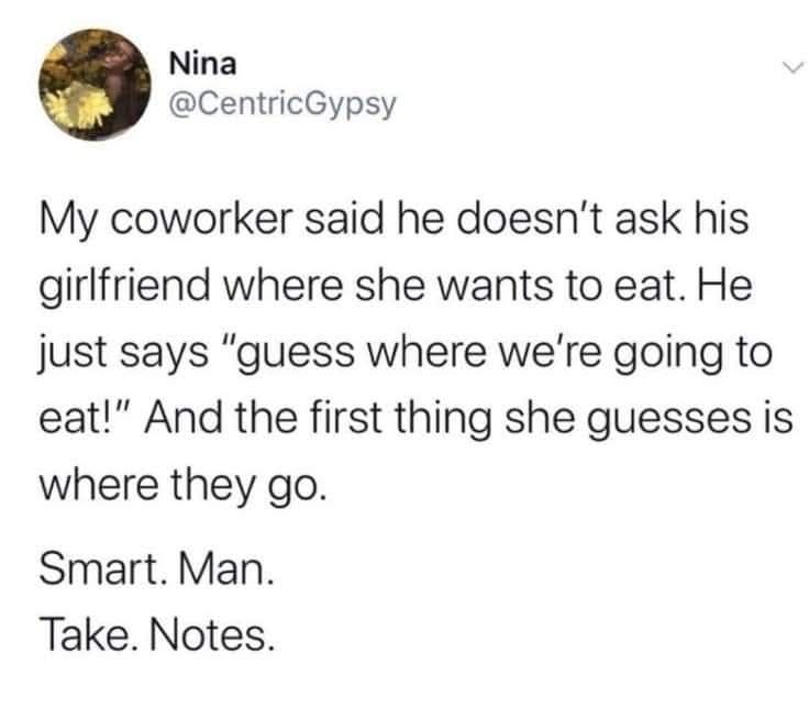 my coworker said he doesn't ask his girlfriend where she wants to eat, he just says, guess where we're going to eat!, and the first thing she guesses is where they do, take notes, smart man